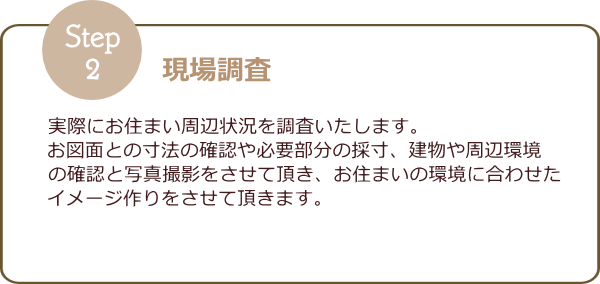 ≪②現場調査≫　実際にお住まい周辺状況を調査いたします。お図面との寸法の確認や必要部分の採寸、建物や周辺環境の確認との写真撮影をさせて頂き、お住まいの環境に合わせたイメージ作りをさせていただきます。